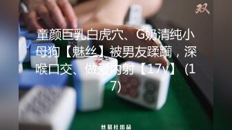 童颜巨乳白虎穴、G奶清纯小母狗【魅丝】被男友蹂躏，深喉口交、做爱内射【17v】 (17)