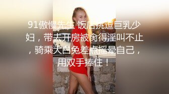 91傲慢先生 饭店挑逗巨乳少妇，带去开房被肏得淫叫不止，骑乘大白兔差点摇晕自己，用双手捧住！