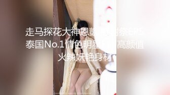 走马探花大神恩凱 感謝祭EP5泰国No.1情色明星Fuji高颜值火辣妖艳身材