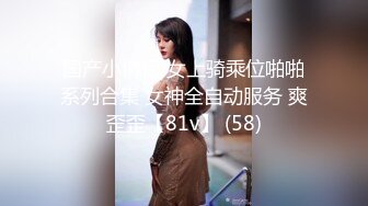 国产小情侣 女上骑乘位啪啪系列合集 女神全自动服务 爽歪歪【81v】 (58)