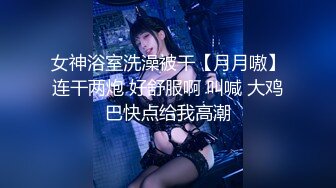 女神浴室洗澡被干【月月嗷】连干两炮 好舒服啊 叫喊 大鸡巴快点给我高潮