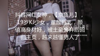 抖音网红女神，【京鱼儿】，19岁KJ少女，童颜巨乳，颜值高身材好，被土豪舍弃后回归主页，越来越懂男人了