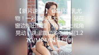 【新片速遞 】 G罩杯巨乳尤物！一对豪乳又大又软！站在窗边掏出揉捏，从下往上视角晃动，跳蛋震动多毛骚逼[1.27G/MP4/01:47:13]