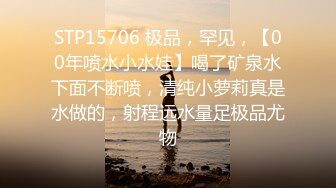 STP15706 极品，罕见，【00年喷水小水娃】喝了矿泉水下面不断喷，清纯小萝莉真是水做的，射程远水量足极品尤物