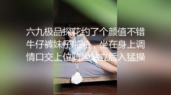 六九极品探花约了个颜值不错牛仔裤妹子啪啪，坐在身上调情口交上位骑坐站立后入猛操