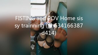 FISTING and POV Home sissy trainning (ph634166387d414)