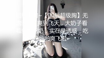 超级大胸~【00后超级胸】无套狂干~爽到飞天，大奶子看着就想吃奶，实在是诱惑，吃鸡啪啪爽飞啦~