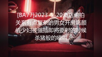 [BA77]2023-5-20酒店偷拍关系有点复杂的男女开房高颜值少妇被强插即将要射的时候杀猪般的嚎叫