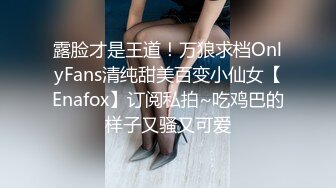 露脸才是王道！万狼求档OnlyFans清纯甜美百变小仙女【Enafox】订阅私拍~吃鸡巴的样子又骚又可爱