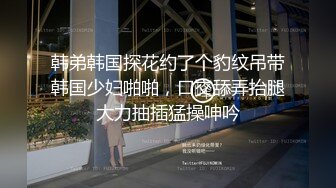 韩弟韩国探花约了个豹纹吊带韩国少妇啪啪，口交舔弄抬腿大力抽插猛操呻吟