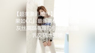 【超美豪乳黑丝】爆乳女神『果如CC』最新高价定制 超薄灰丝高跟高跟勾引邻居 抽插乳交骚水狂喷