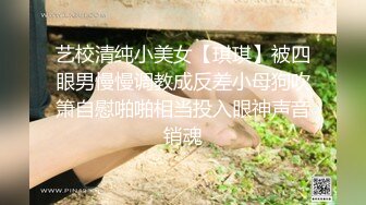 艺校清纯小美女【琪琪】被四眼男慢慢调教成反差小母狗吹箫自慰啪啪相当投入眼神声音销魂