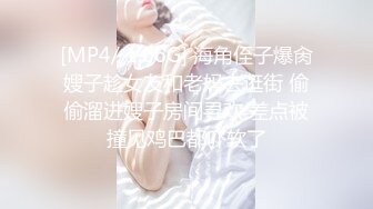 [MP4/ 1.66G] 海角侄子爆肏嫂子趁女友和老妈去逛街 偷偷溜进嫂子房间寻欢 差点被撞见鸡巴都吓软了