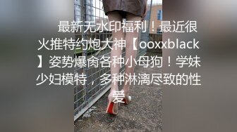 ❤️最新无水印福利！最近很火推特约炮大神【ooxxblack】姿势爆肏各种小母狗！学妹少妇模特，多种淋漓尽致的性爱