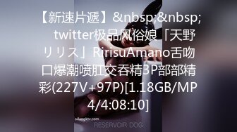 【新速片遞】&nbsp;&nbsp; ✨twitter极品风俗娘「天野リリス」RirisuAmano舌吻口爆潮喷肛交吞精3P部部精彩(227V+97P)[1.18GB/MP4/4:08:10]