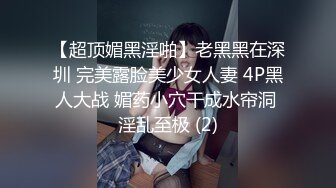 【超顶媚黑淫啪】老黑黑在深圳 完美露脸美少女人妻 4P黑人大战 媚药小穴干成水帘洞 淫乱至极 (2)