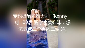 专约极品尤物大神『Kenny’s』 00后 留学小美妹妹，想试试被三个男人三通 (4)