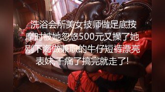  洗浴会所美女技师做足底按摩时被她忽悠500元又操了她刚下海做兼职的牛仔短裤漂亮表妹,干痛了搞完就走了!