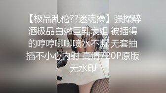 【极品乱伦??迷魂操】强操醉酒极品白嫩巨乳表姐 被插得的哼哼唧唧喷水不断 无套抽插不小心内射 高清720P原版无水印