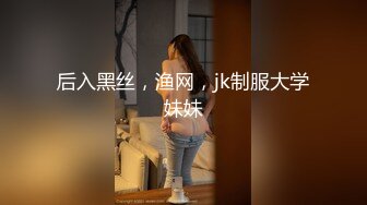 后入黑丝，渔网，jk制服大学妹妹