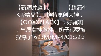 【新速片遞】 ♈ ♈ ♈ 【超清4K版精品】，推特原创大神，【OOXXBLACK】，好骚啊，气质女神胸推，奶子都要被捏爆了[693M/MP4/01:59:39]