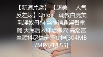 【新速片遞】 【超美❤️人气反差婊】Chloe✨ 调教白虎美乳淫奴母狗 丝袜情趣淫臀蜜鲍 大屌后入肆虐嫩穴 高潮宫挛颤抖尽情玩弄女神[304MB/MP4/18:55]