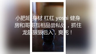 小肥妞 身材 杠杠 yoshi 健身房和哥哥互相品尝私处，抓住龙筋狠狠后入，爽死！