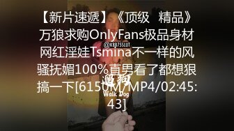 【新片速遞】《顶级⭐精品》万狼求购OnlyFans极品身材网红淫娃Tsmina不一样的风骚抚媚100%直男看了都想狠搞一下[6150M/MP4/02:45:43]